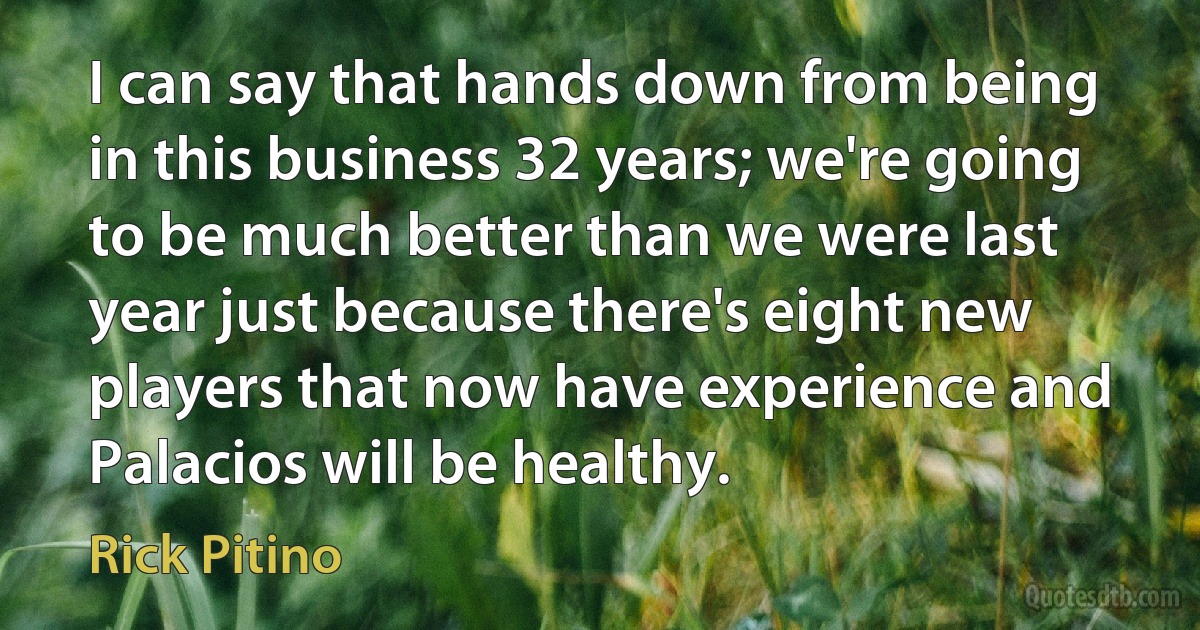 I can say that hands down from being in this business 32 years; we're going to be much better than we were last year just because there's eight new players that now have experience and Palacios will be healthy. (Rick Pitino)