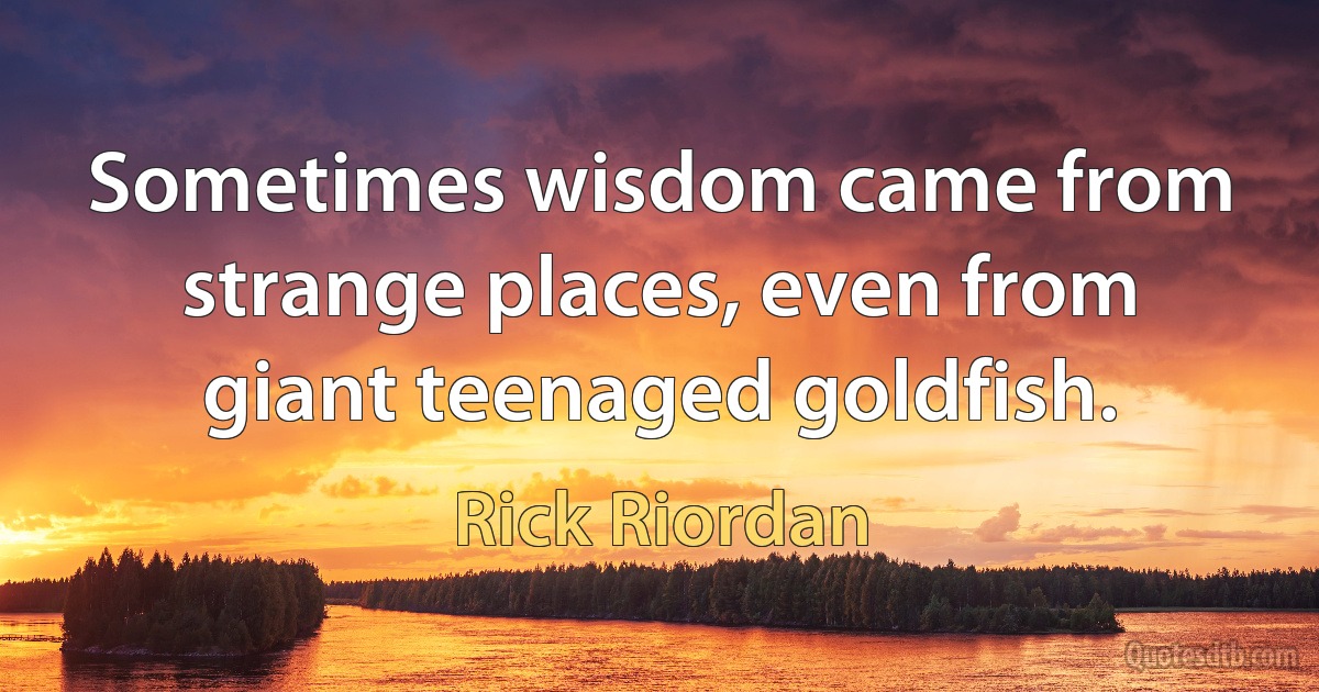 Sometimes wisdom came from strange places, even from giant teenaged goldfish. (Rick Riordan)