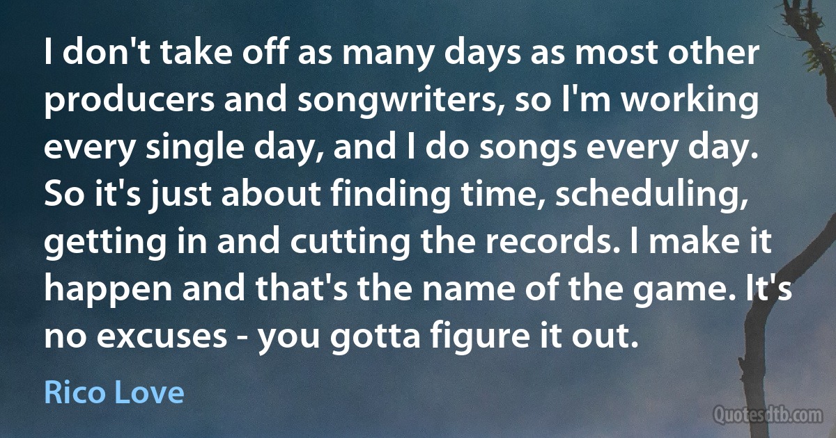 I don't take off as many days as most other producers and songwriters, so I'm working every single day, and I do songs every day. So it's just about finding time, scheduling, getting in and cutting the records. I make it happen and that's the name of the game. It's no excuses - you gotta figure it out. (Rico Love)