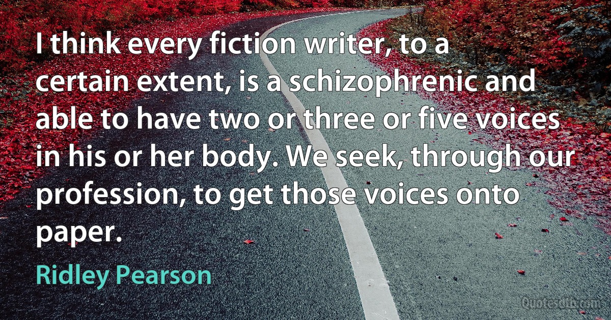 I think every fiction writer, to a certain extent, is a schizophrenic and able to have two or three or five voices in his or her body. We seek, through our profession, to get those voices onto paper. (Ridley Pearson)