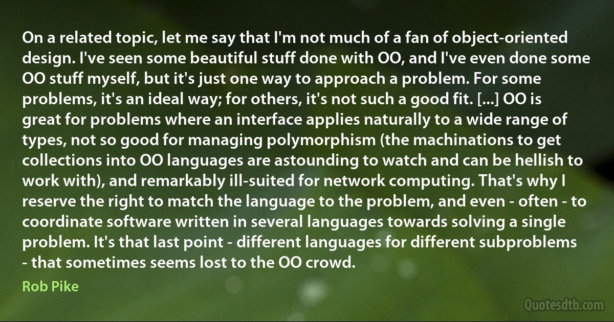 On a related topic, let me say that I'm not much of a fan of object-oriented design. I've seen some beautiful stuff done with OO, and I've even done some OO stuff myself, but it's just one way to approach a problem. For some problems, it's an ideal way; for others, it's not such a good fit. [...] OO is great for problems where an interface applies naturally to a wide range of types, not so good for managing polymorphism (the machinations to get collections into OO languages are astounding to watch and can be hellish to work with), and remarkably ill-suited for network computing. That's why I reserve the right to match the language to the problem, and even - often - to coordinate software written in several languages towards solving a single problem. It's that last point - different languages for different subproblems - that sometimes seems lost to the OO crowd. (Rob Pike)