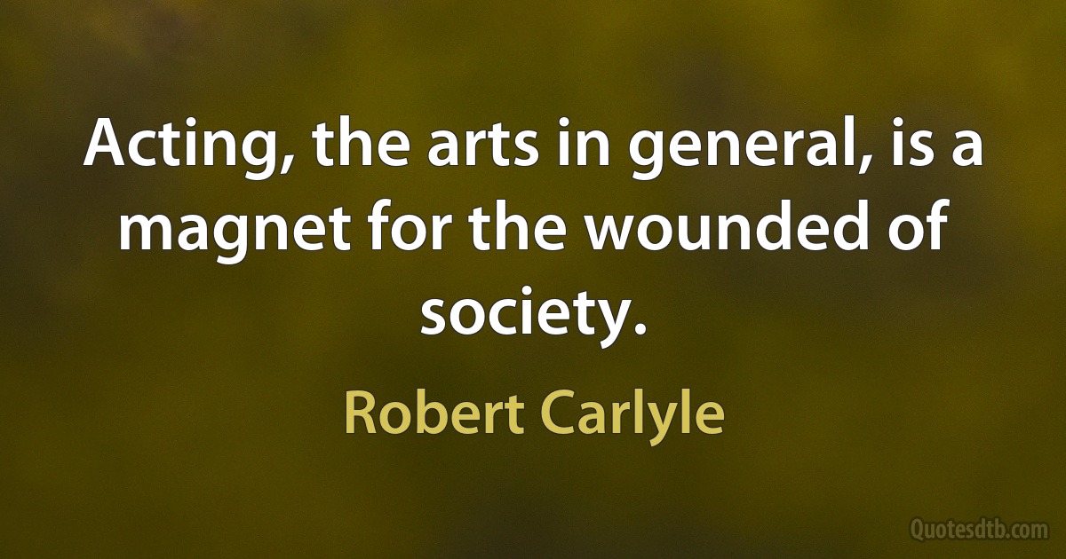 Acting, the arts in general, is a magnet for the wounded of society. (Robert Carlyle)