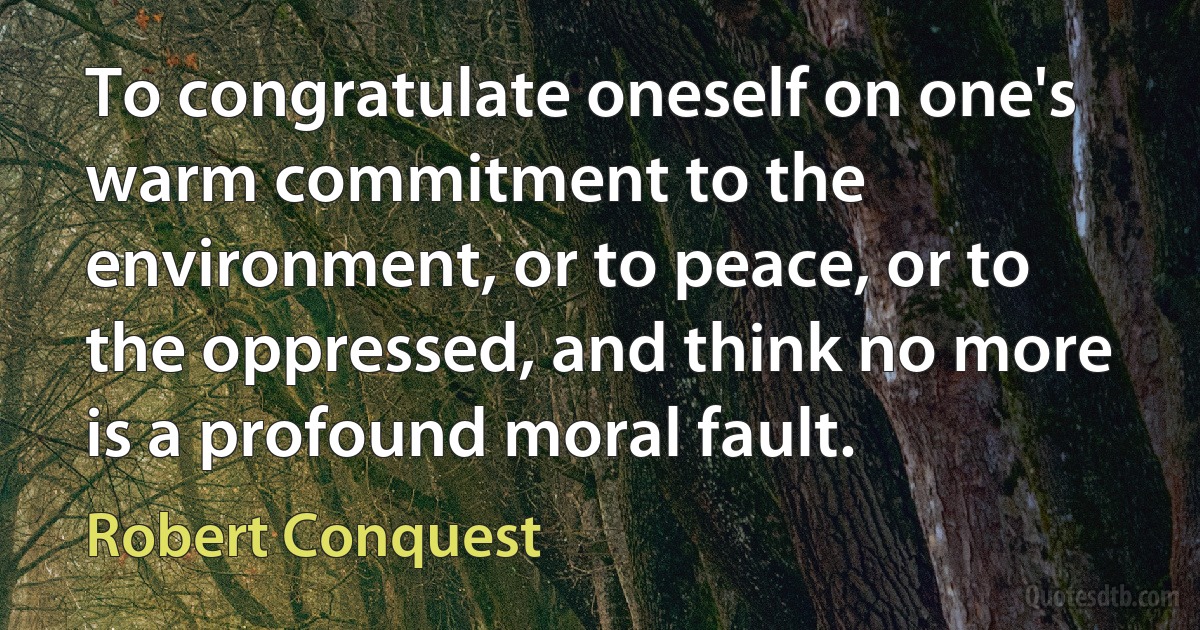 To congratulate oneself on one's warm commitment to the environment, or to peace, or to the oppressed, and think no more is a profound moral fault. (Robert Conquest)