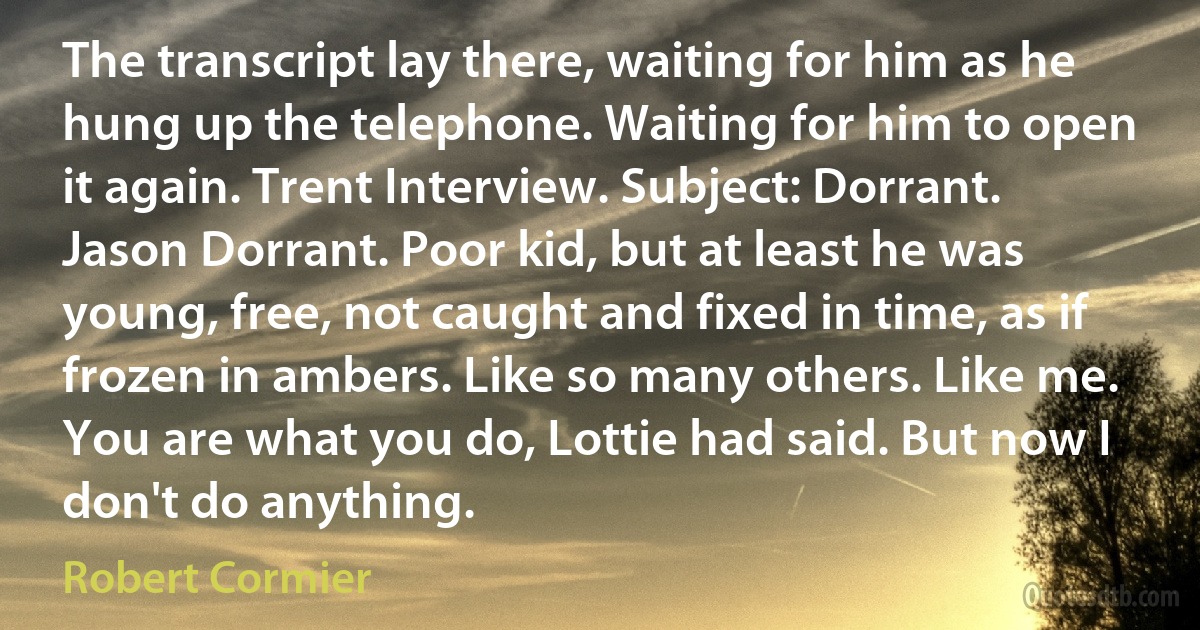 The transcript lay there, waiting for him as he hung up the telephone. Waiting for him to open it again. Trent Interview. Subject: Dorrant. Jason Dorrant. Poor kid, but at least he was young, free, not caught and fixed in time, as if frozen in ambers. Like so many others. Like me. You are what you do, Lottie had said. But now I don't do anything. (Robert Cormier)