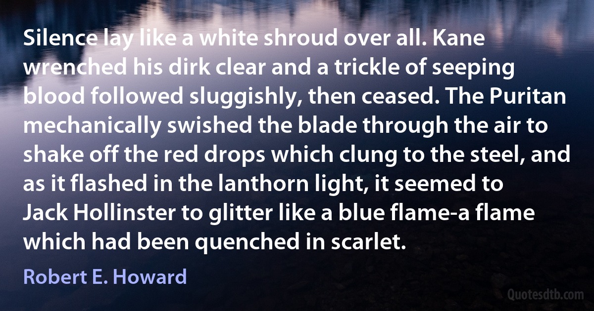 Silence lay like a white shroud over all. Kane wrenched his dirk clear and a trickle of seeping blood followed sluggishly, then ceased. The Puritan mechanically swished the blade through the air to shake off the red drops which clung to the steel, and as it flashed in the lanthorn light, it seemed to Jack Hollinster to glitter like a blue flame-a flame which had been quenched in scarlet. (Robert E. Howard)