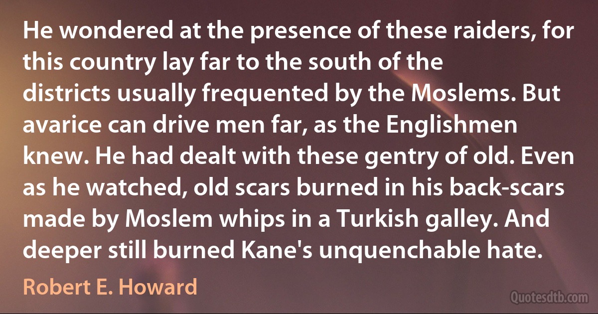 He wondered at the presence of these raiders, for this country lay far to the south of the districts usually frequented by the Moslems. But avarice can drive men far, as the Englishmen knew. He had dealt with these gentry of old. Even as he watched, old scars burned in his back-scars made by Moslem whips in a Turkish galley. And deeper still burned Kane's unquenchable hate. (Robert E. Howard)