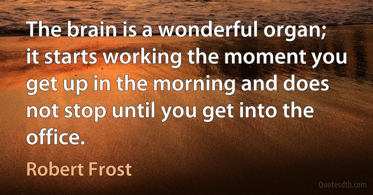 The brain is a wonderful organ; it starts working the moment you get up in the morning and does not stop until you get into the office. (Robert Frost)