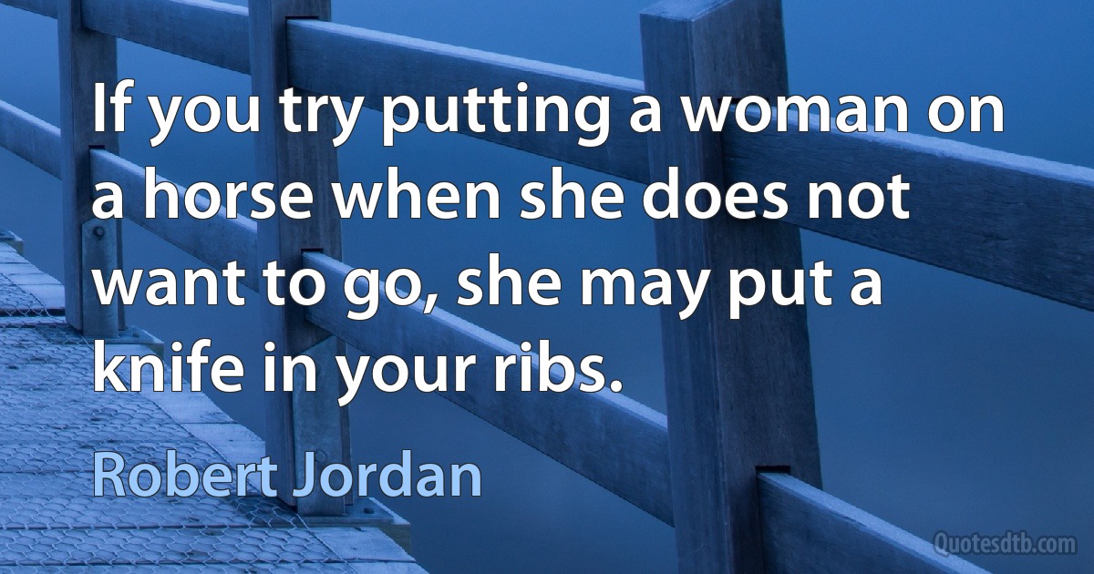 If you try putting a woman on a horse when she does not want to go, she may put a knife in your ribs. (Robert Jordan)