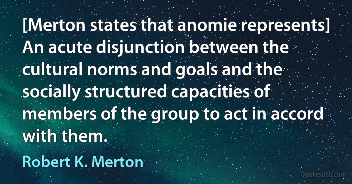 [Merton states that anomie represents] An acute disjunction between the cultural norms and goals and the socially structured capacities of members of the group to act in accord with them. (Robert K. Merton)