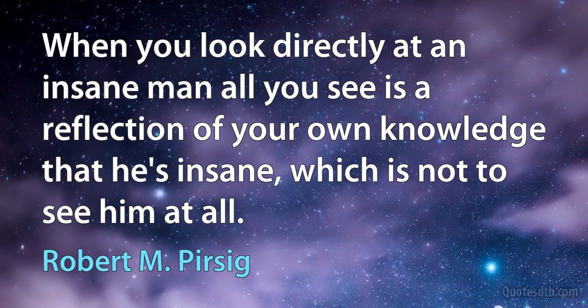 When you look directly at an insane man all you see is a reflection of your own knowledge that he's insane, which is not to see him at all. (Robert M. Pirsig)