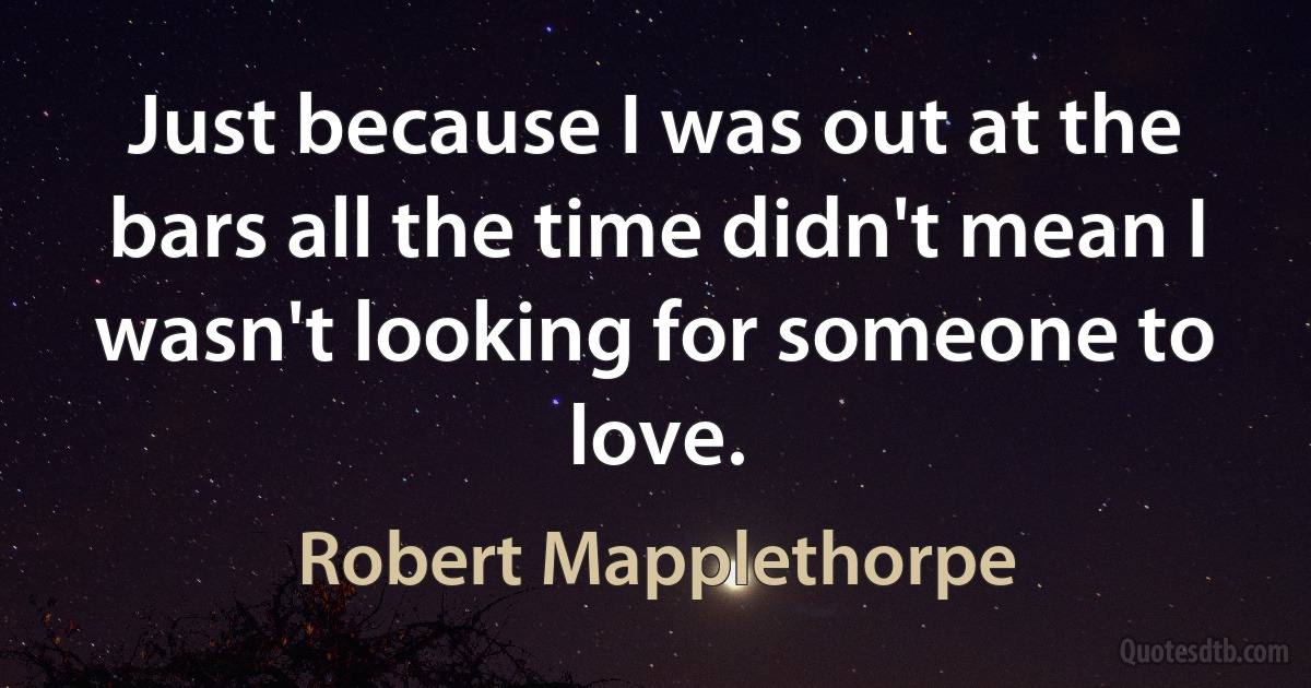 Just because I was out at the bars all the time didn't mean I wasn't looking for someone to love. (Robert Mapplethorpe)