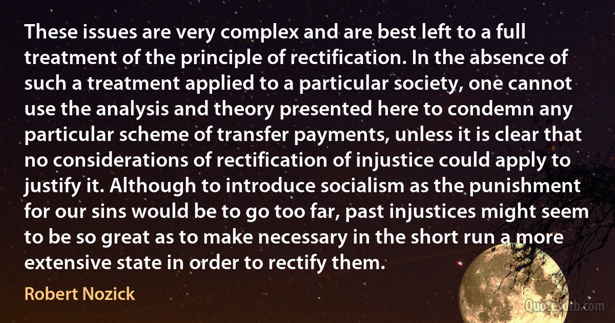 These issues are very complex and are best left to a full treatment of the principle of rectification. In the absence of such a treatment applied to a particular society, one cannot use the analysis and theory presented here to condemn any particular scheme of transfer payments, unless it is clear that no considerations of rectification of injustice could apply to justify it. Although to introduce socialism as the punishment for our sins would be to go too far, past injustices might seem to be so great as to make necessary in the short run a more extensive state in order to rectify them. (Robert Nozick)