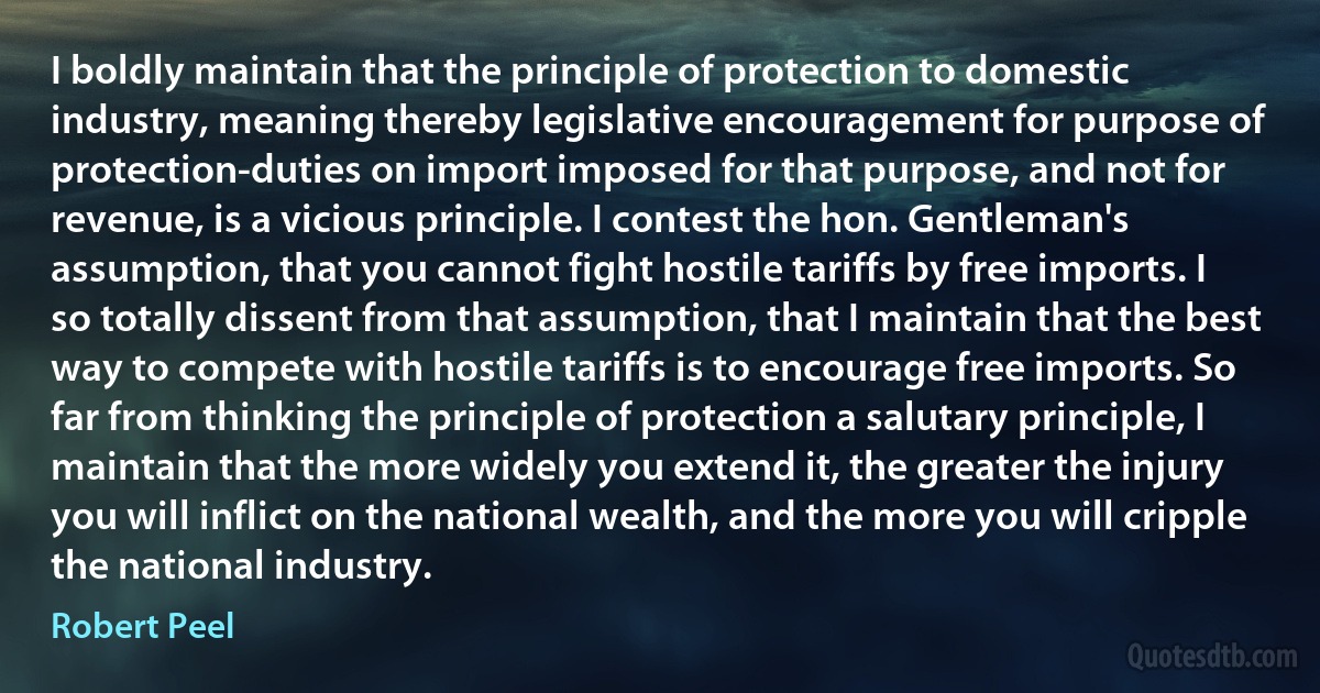 I boldly maintain that the principle of protection to domestic industry, meaning thereby legislative encouragement for purpose of protection-duties on import imposed for that purpose, and not for revenue, is a vicious principle. I contest the hon. Gentleman's assumption, that you cannot fight hostile tariffs by free imports. I so totally dissent from that assumption, that I maintain that the best way to compete with hostile tariffs is to encourage free imports. So far from thinking the principle of protection a salutary principle, I maintain that the more widely you extend it, the greater the injury you will inflict on the national wealth, and the more you will cripple the national industry. (Robert Peel)