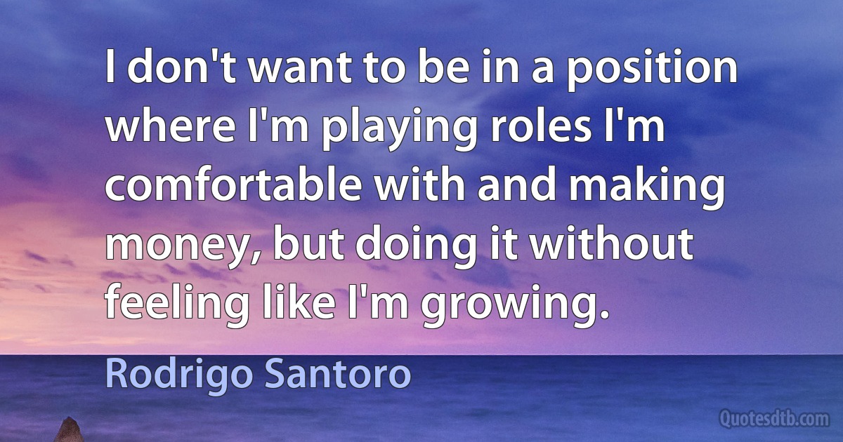 I don't want to be in a position where I'm playing roles I'm comfortable with and making money, but doing it without feeling like I'm growing. (Rodrigo Santoro)