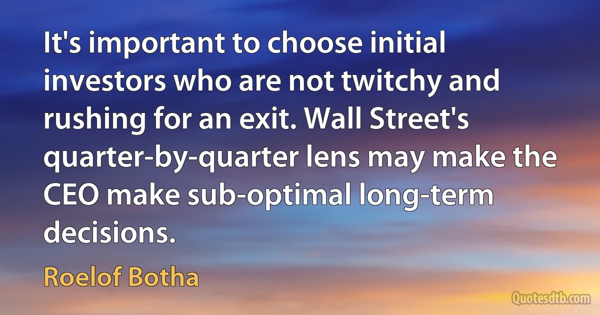 It's important to choose initial investors who are not twitchy and rushing for an exit. Wall Street's quarter-by-quarter lens may make the CEO make sub-optimal long-term decisions. (Roelof Botha)