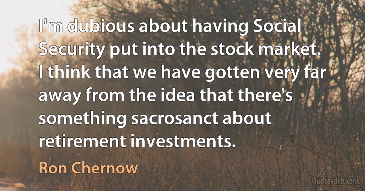 I'm dubious about having Social Security put into the stock market. I think that we have gotten very far away from the idea that there's something sacrosanct about retirement investments. (Ron Chernow)