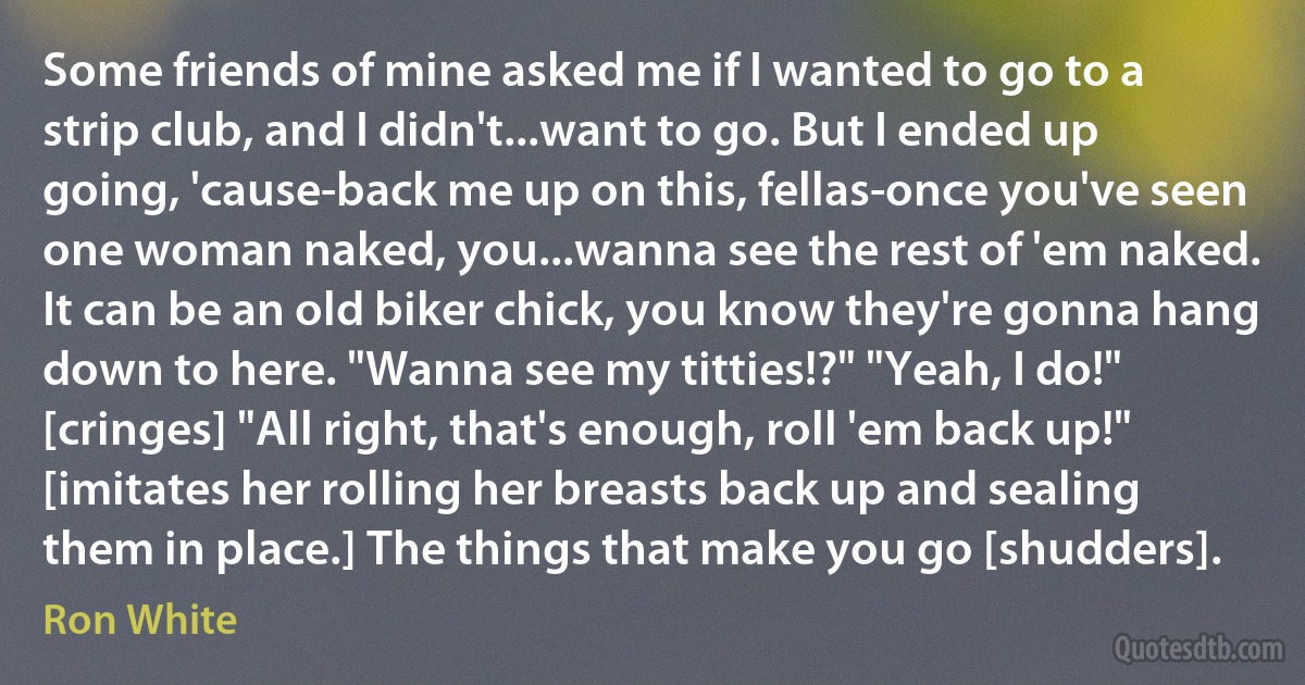 Some friends of mine asked me if I wanted to go to a strip club, and I didn't...want to go. But I ended up going, 'cause-back me up on this, fellas-once you've seen one woman naked, you...wanna see the rest of 'em naked. It can be an old biker chick, you know they're gonna hang down to here. "Wanna see my titties!?" "Yeah, I do!" [cringes] "All right, that's enough, roll 'em back up!" [imitates her rolling her breasts back up and sealing them in place.] The things that make you go [shudders]. (Ron White)