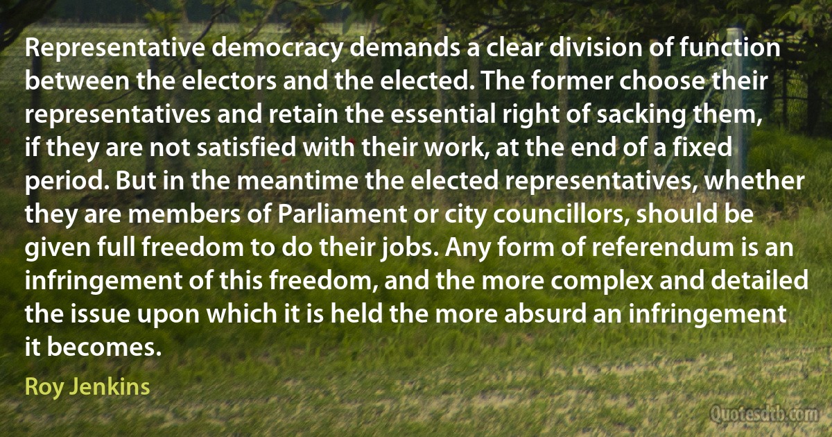 Representative democracy demands a clear division of function between the electors and the elected. The former choose their representatives and retain the essential right of sacking them, if they are not satisfied with their work, at the end of a fixed period. But in the meantime the elected representatives, whether they are members of Parliament or city councillors, should be given full freedom to do their jobs. Any form of referendum is an infringement of this freedom, and the more complex and detailed the issue upon which it is held the more absurd an infringement it becomes. (Roy Jenkins)