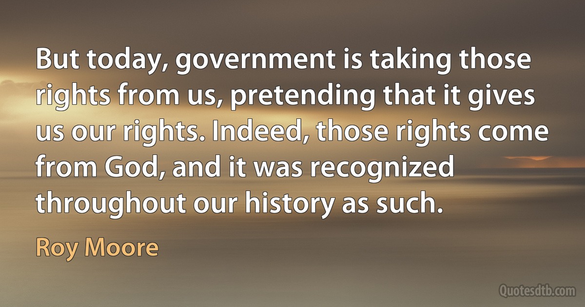 But today, government is taking those rights from us, pretending that it gives us our rights. Indeed, those rights come from God, and it was recognized throughout our history as such. (Roy Moore)