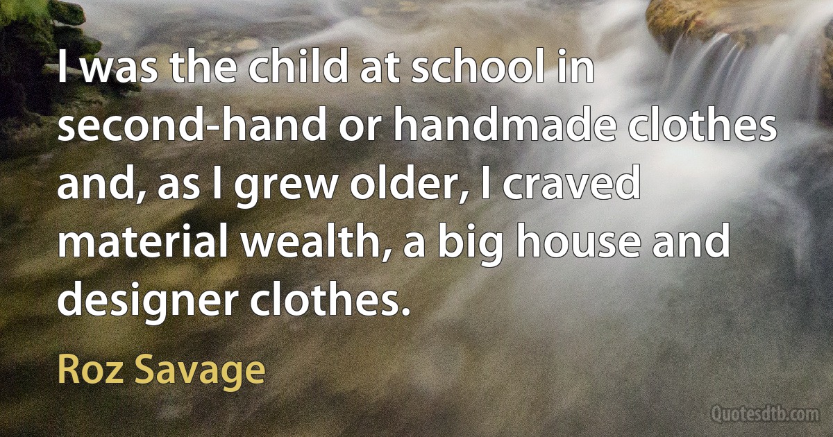 I was the child at school in second-hand or handmade clothes and, as I grew older, I craved material wealth, a big house and designer clothes. (Roz Savage)