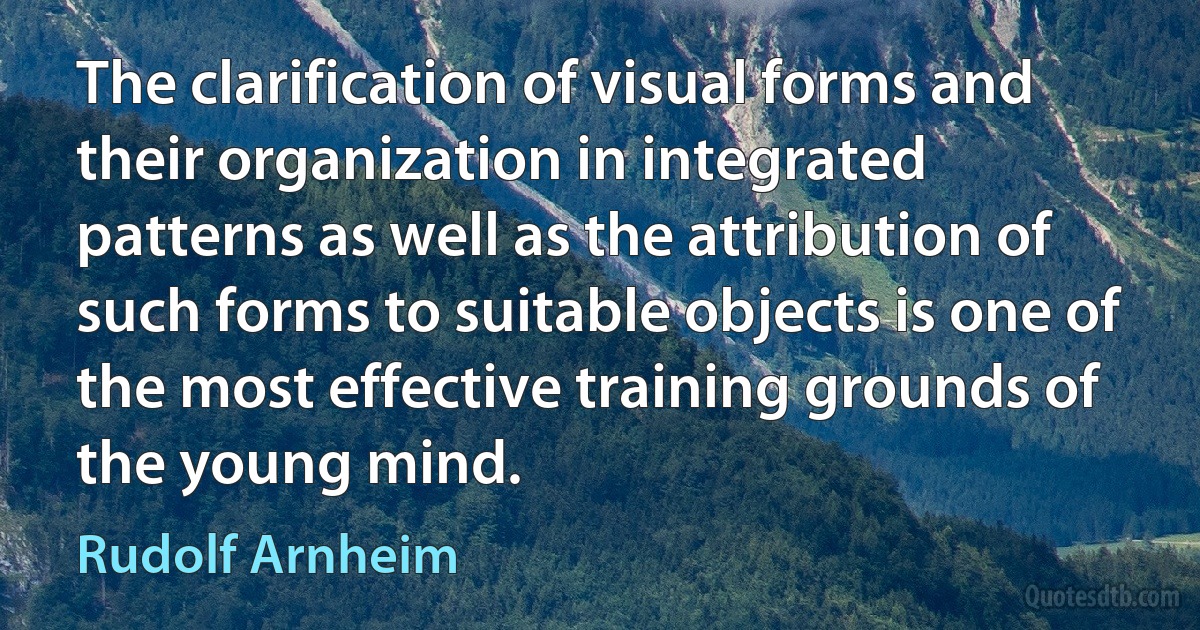 The clarification of visual forms and their organization in integrated patterns as well as the attribution of such forms to suitable objects is one of the most effective training grounds of the young mind. (Rudolf Arnheim)