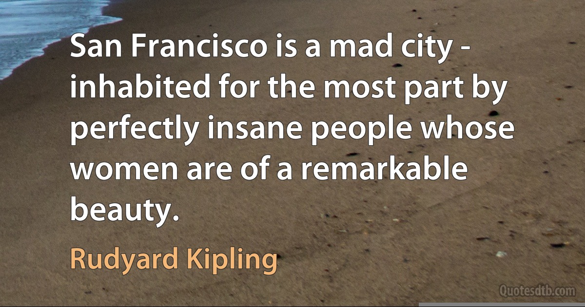 San Francisco is a mad city - inhabited for the most part by perfectly insane people whose women are of a remarkable beauty. (Rudyard Kipling)