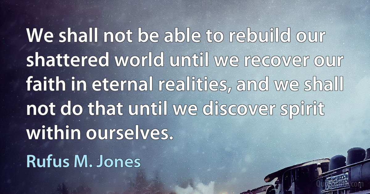 We shall not be able to rebuild our shattered world until we recover our faith in eternal realities, and we shall not do that until we discover spirit within ourselves. (Rufus M. Jones)