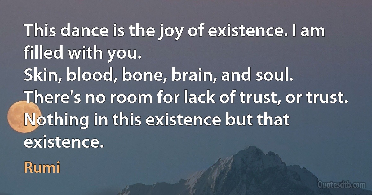 This dance is the joy of existence. I am filled with you.
Skin, blood, bone, brain, and soul.
There's no room for lack of trust, or trust.
Nothing in this existence but that existence. (Rumi)