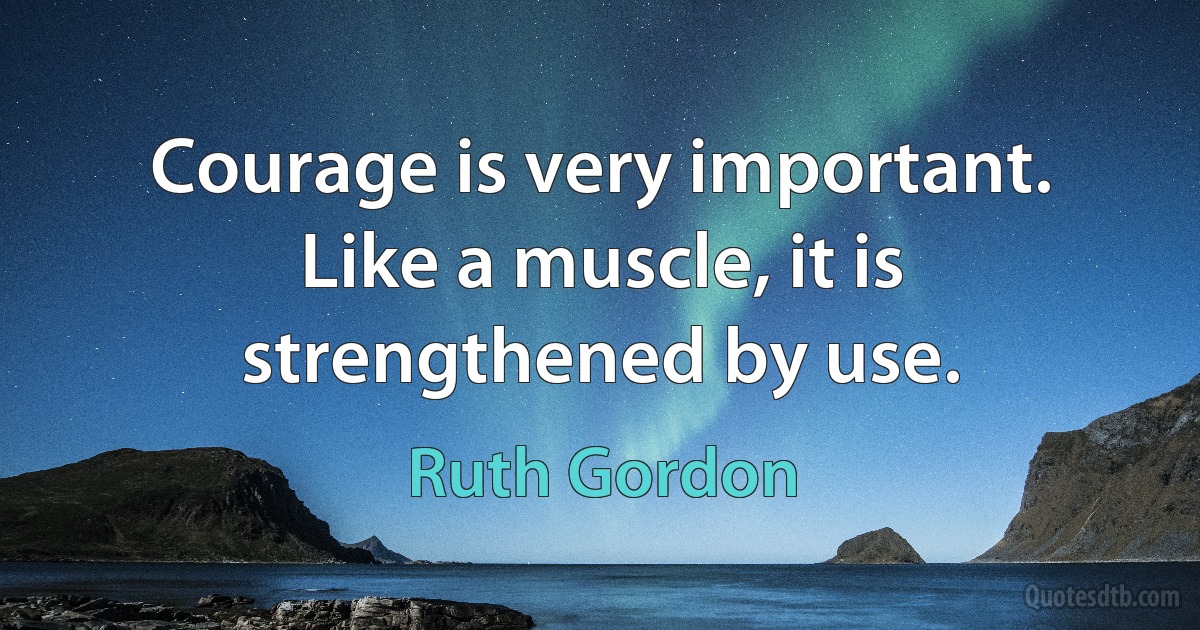 Courage is very important. Like a muscle, it is strengthened by use. (Ruth Gordon)