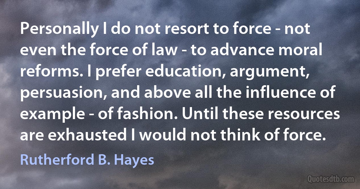 Personally I do not resort to force - not even the force of law - to advance moral reforms. I prefer education, argument, persuasion, and above all the influence of example - of fashion. Until these resources are exhausted I would not think of force. (Rutherford B. Hayes)