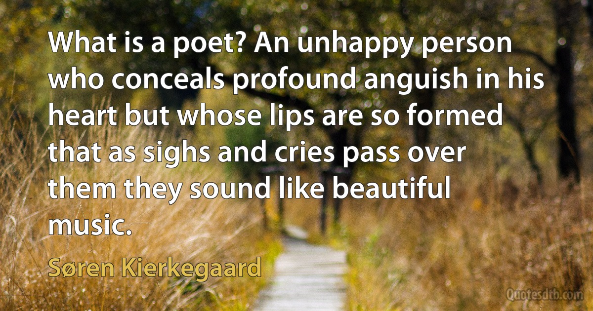 What is a poet? An unhappy person who conceals profound anguish in his heart but whose lips are so formed that as sighs and cries pass over them they sound like beautiful music. (Søren Kierkegaard)