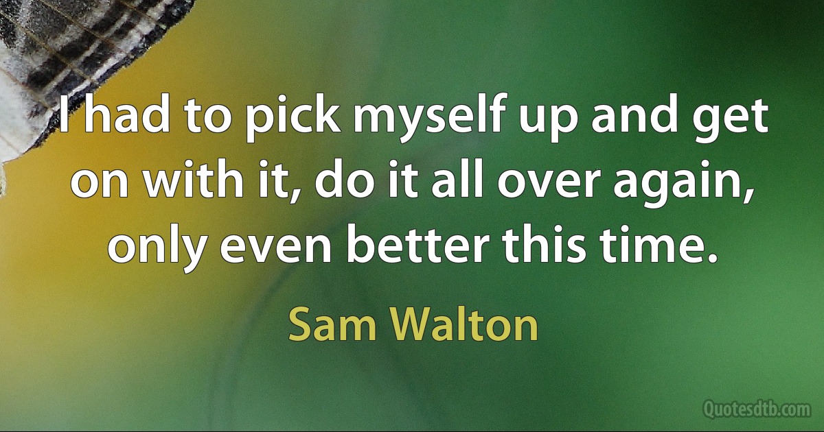 I had to pick myself up and get on with it, do it all over again, only even better this time. (Sam Walton)