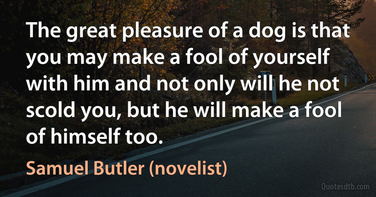 The great pleasure of a dog is that you may make a fool of yourself with him and not only will he not scold you, but he will make a fool of himself too. (Samuel Butler (novelist))