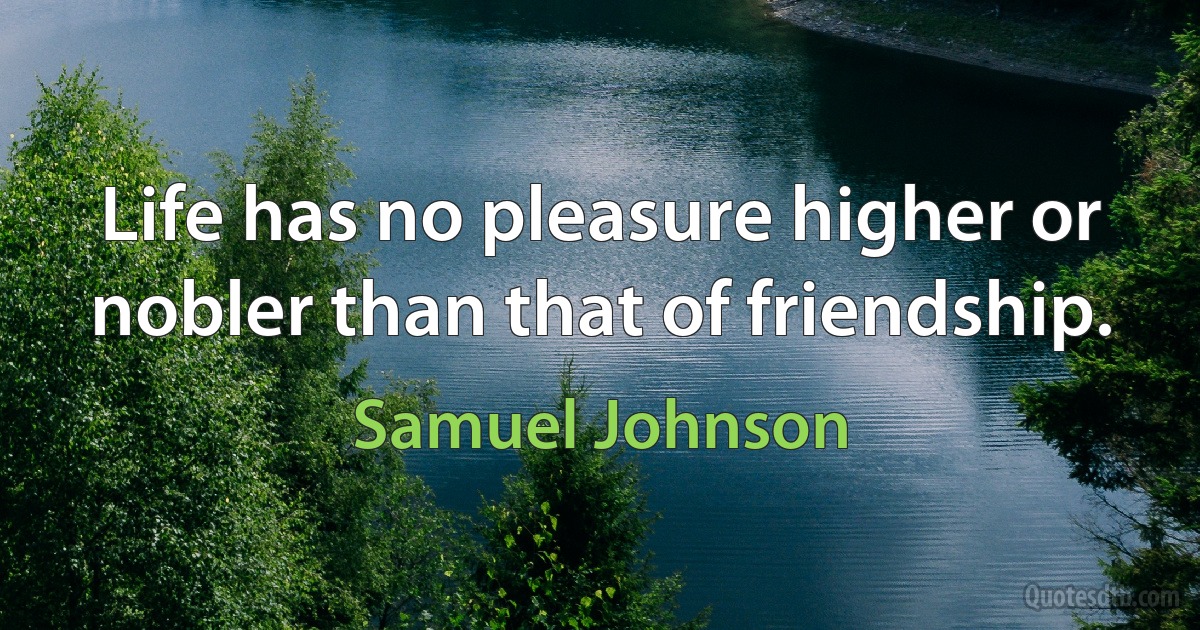 Life has no pleasure higher or nobler than that of friendship. (Samuel Johnson)