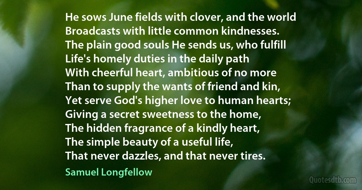 He sows June fields with clover, and the world
Broadcasts with little common kindnesses.
The plain good souls He sends us, who fulfill
Life's homely duties in the daily path
With cheerful heart, ambitious of no more
Than to supply the wants of friend and kin,
Yet serve God's higher love to human hearts;
Giving a secret sweetness to the home,
The hidden fragrance of a kindly heart,
The simple beauty of a useful life,
That never dazzles, and that never tires. (Samuel Longfellow)