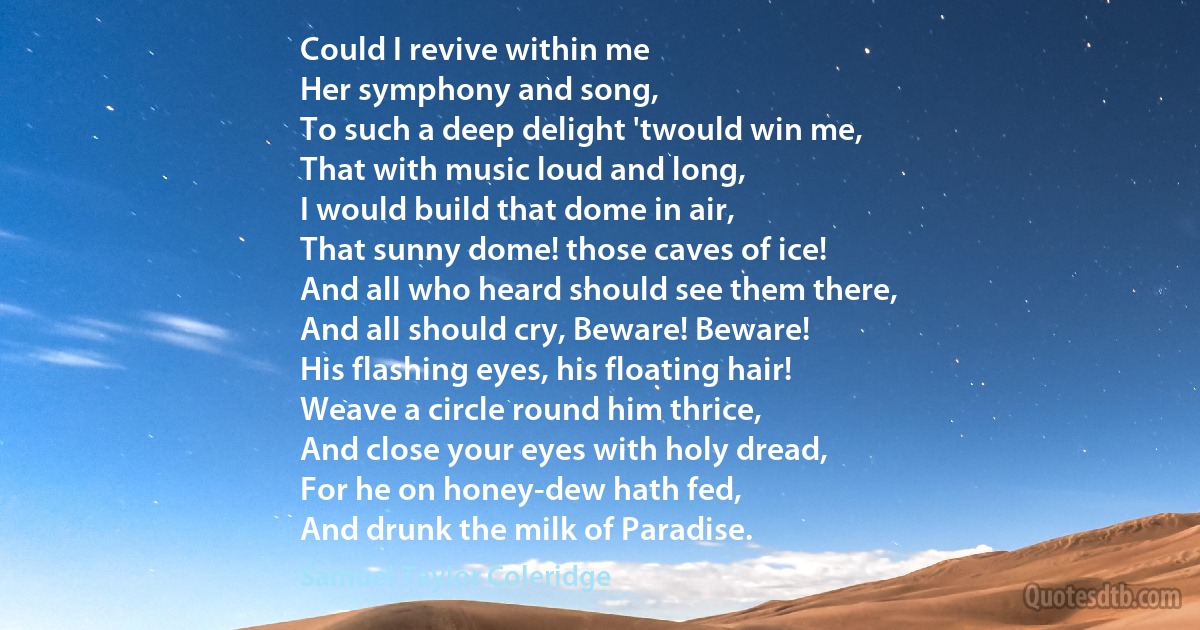 Could I revive within me
Her symphony and song,
To such a deep delight 'twould win me,
That with music loud and long,
I would build that dome in air,
That sunny dome! those caves of ice!
And all who heard should see them there,
And all should cry, Beware! Beware!
His flashing eyes, his floating hair!
Weave a circle round him thrice,
And close your eyes with holy dread,
For he on honey-dew hath fed,
And drunk the milk of Paradise. (Samuel Taylor Coleridge)