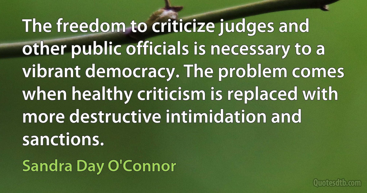 The freedom to criticize judges and other public officials is necessary to a vibrant democracy. The problem comes when healthy criticism is replaced with more destructive intimidation and sanctions. (Sandra Day O'Connor)