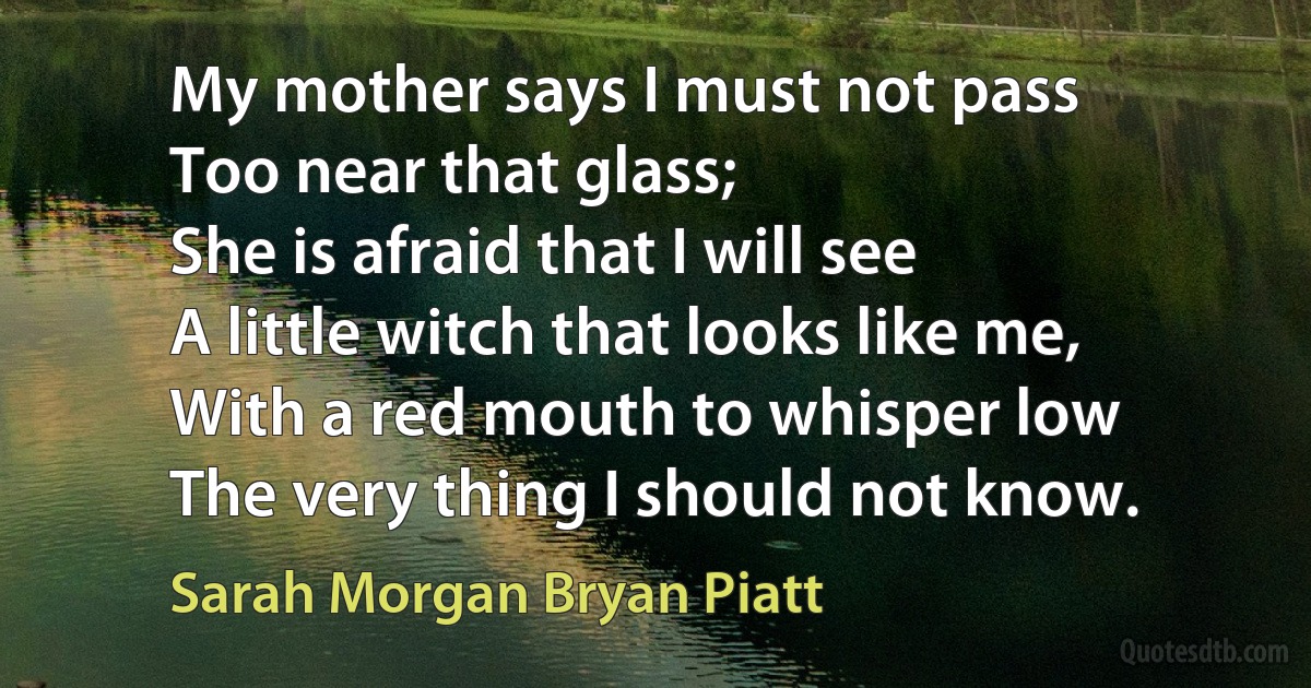 My mother says I must not pass
Too near that glass;
She is afraid that I will see
A little witch that looks like me,
With a red mouth to whisper low
The very thing I should not know. (Sarah Morgan Bryan Piatt)