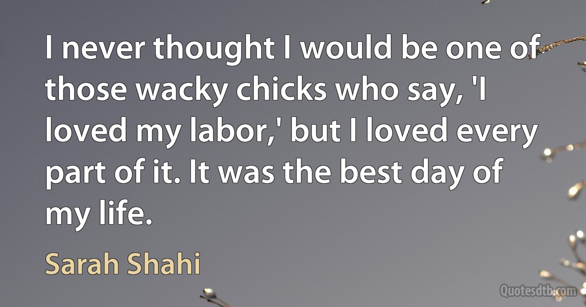 I never thought I would be one of those wacky chicks who say, 'I loved my labor,' but I loved every part of it. It was the best day of my life. (Sarah Shahi)