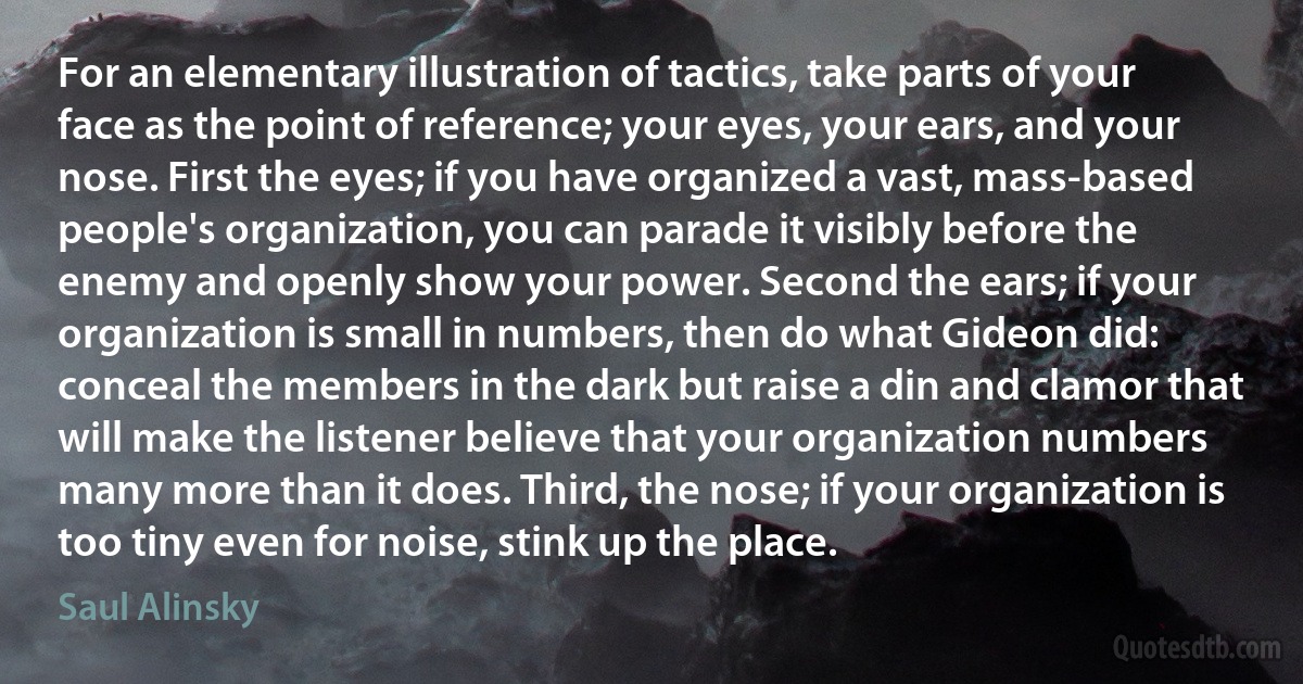 For an elementary illustration of tactics, take parts of your face as the point of reference; your eyes, your ears, and your nose. First the eyes; if you have organized a vast, mass-based people's organization, you can parade it visibly before the enemy and openly show your power. Second the ears; if your organization is small in numbers, then do what Gideon did: conceal the members in the dark but raise a din and clamor that will make the listener believe that your organization numbers many more than it does. Third, the nose; if your organization is too tiny even for noise, stink up the place. (Saul Alinsky)