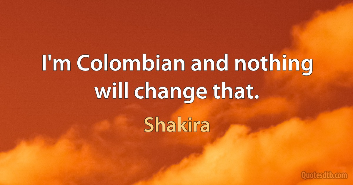 I'm Colombian and nothing will change that. (Shakira)