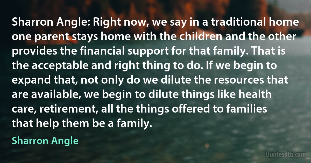 Sharron Angle: Right now, we say in a traditional home one parent stays home with the children and the other provides the financial support for that family. That is the acceptable and right thing to do. If we begin to expand that, not only do we dilute the resources that are available, we begin to dilute things like health care, retirement, all the things offered to families that help them be a family. (Sharron Angle)