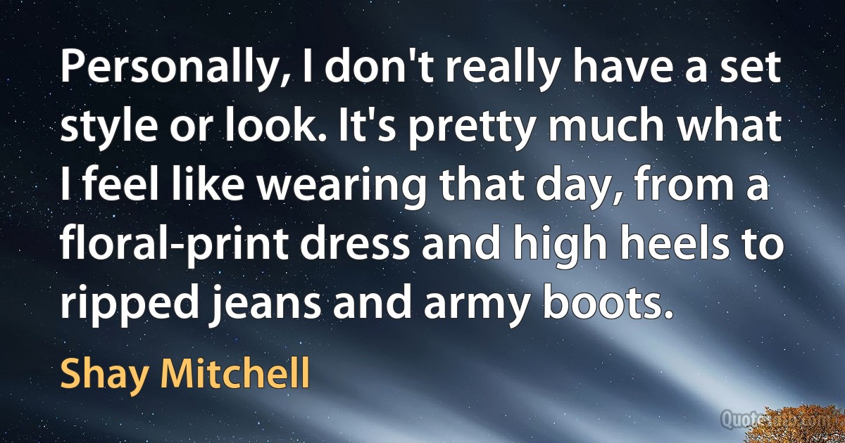 Personally, I don't really have a set style or look. It's pretty much what I feel like wearing that day, from a floral-print dress and high heels to ripped jeans and army boots. (Shay Mitchell)