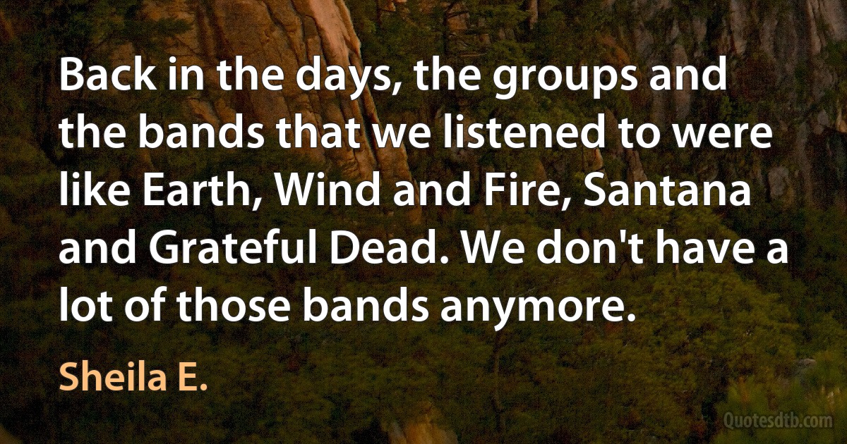 Back in the days, the groups and the bands that we listened to were like Earth, Wind and Fire, Santana and Grateful Dead. We don't have a lot of those bands anymore. (Sheila E.)