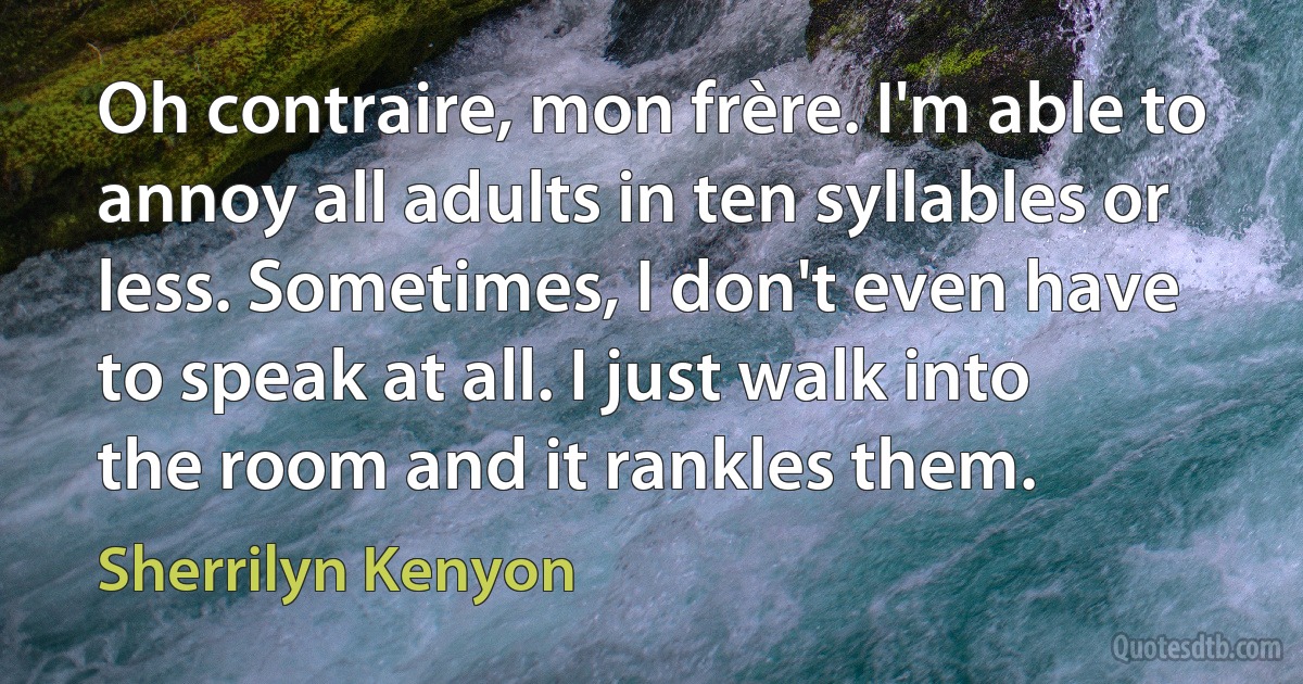 Oh contraire, mon frère. I'm able to annoy all adults in ten syllables or less. Sometimes, I don't even have to speak at all. I just walk into the room and it rankles them. (Sherrilyn Kenyon)