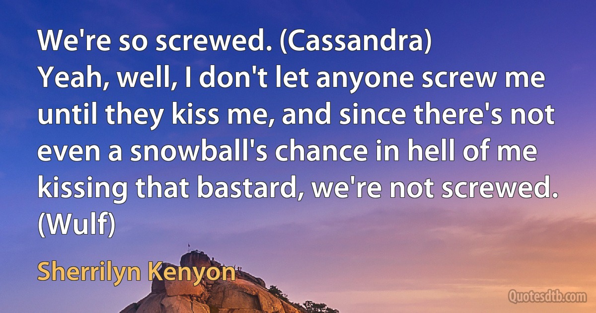 We're so screwed. (Cassandra)
Yeah, well, I don't let anyone screw me until they kiss me, and since there's not even a snowball's chance in hell of me kissing that bastard, we're not screwed. (Wulf) (Sherrilyn Kenyon)