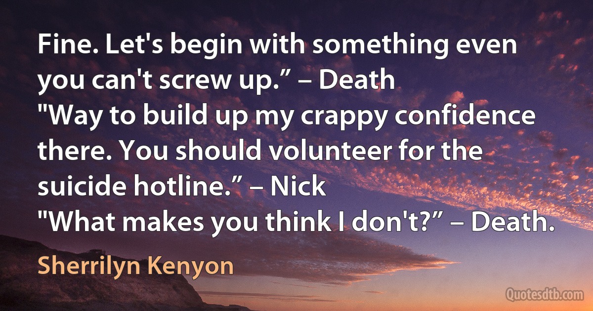 Fine. Let's begin with something even you can't screw up.” – Death
"Way to build up my crappy confidence there. You should volunteer for the suicide hotline.” – Nick
"What makes you think I don't?” – Death. (Sherrilyn Kenyon)