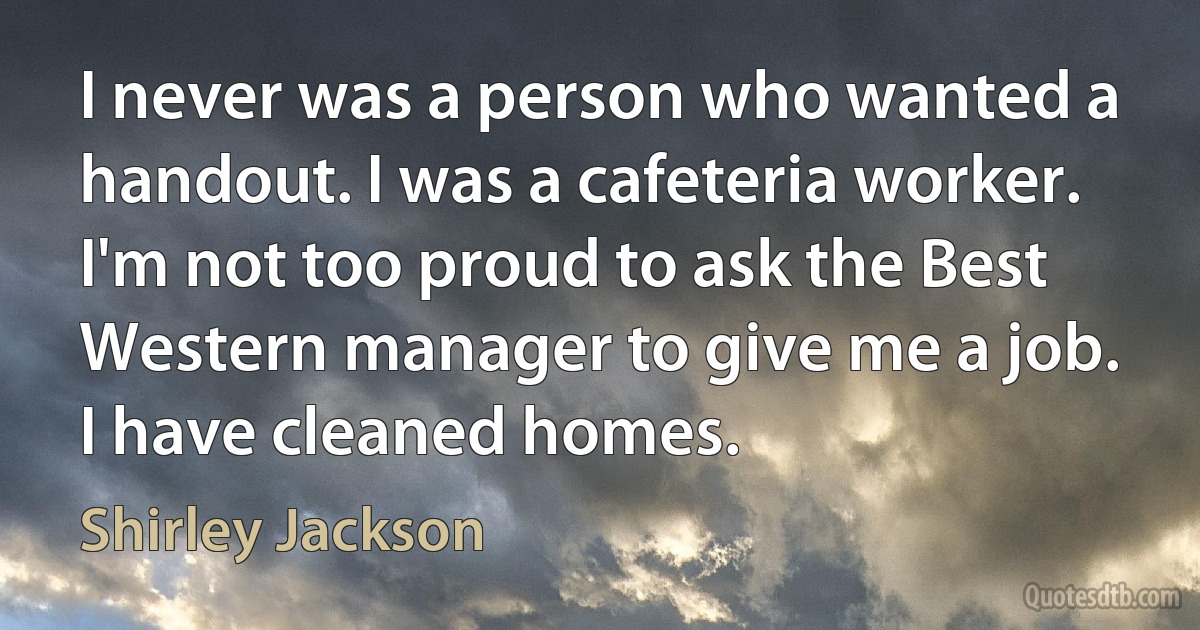 I never was a person who wanted a handout. I was a cafeteria worker. I'm not too proud to ask the Best Western manager to give me a job. I have cleaned homes. (Shirley Jackson)