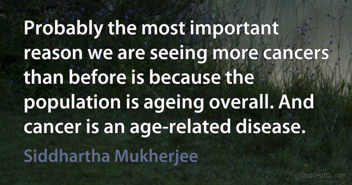 Probably the most important reason we are seeing more cancers than before is because the population is ageing overall. And cancer is an age-related disease. (Siddhartha Mukherjee)