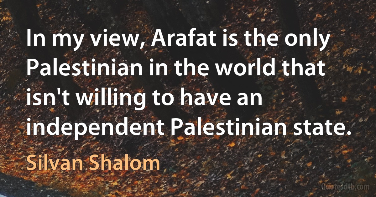 In my view, Arafat is the only Palestinian in the world that isn't willing to have an independent Palestinian state. (Silvan Shalom)